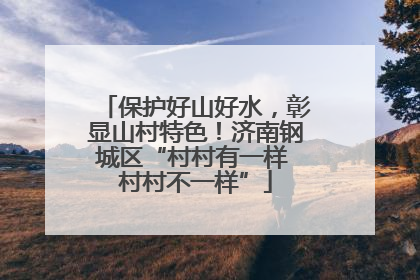 保护好山好水，彰显山村特色！济南钢城区“村村有一样 村村不一样”