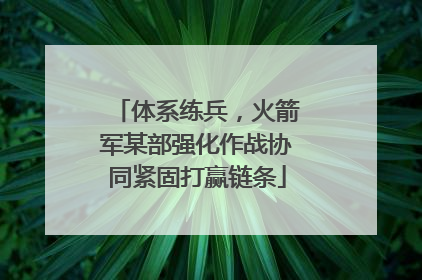 体系练兵，火箭军某部强化作战协同紧固打赢链条