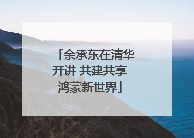 余承东在清华开讲 共建共享鸿蒙新世界