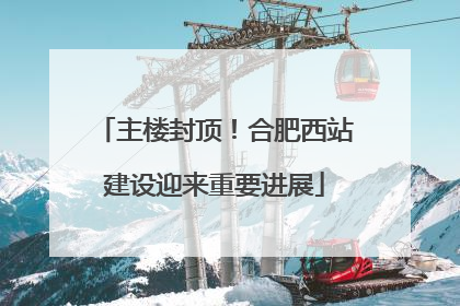 主楼封顶！合肥西站建设迎来重要进展