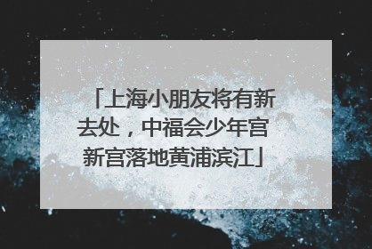 上海小朋友将有新去处，中福会少年宫新宫落地黄浦滨江