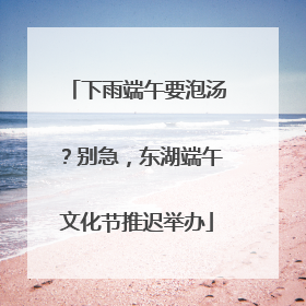 下雨端午要泡汤？别急，东湖端午文化节推迟举办