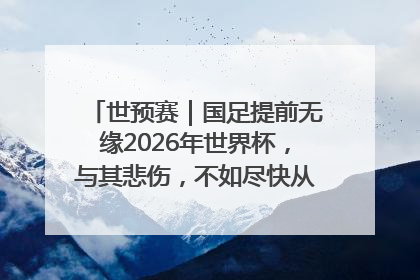 世预赛｜国足提前无缘2026年世界杯，与其悲伤，不如尽快从选帅开始重建