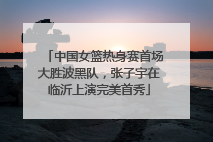 中国女篮热身赛首场大胜波黑队，张子宇在临沂上演完美首秀