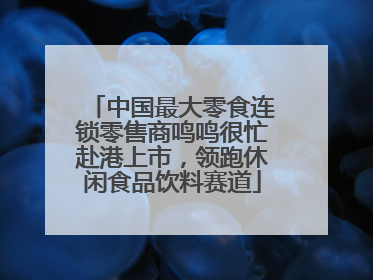 中国最大零食连锁零售商鸣鸣很忙赴港上市，领跑休闲食品饮料赛道