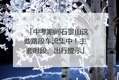 中考期间石景山这些路段车流集中！主要时段、出行提示