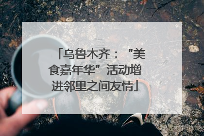 乌鲁木齐：“美食嘉年华”活动增进邻里之间友情