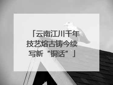 云南江川千年技艺熔古铸今续写新“铜话”