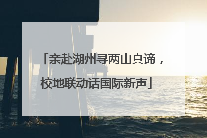亲赴湖州寻两山真谛，校地联动话国际新声