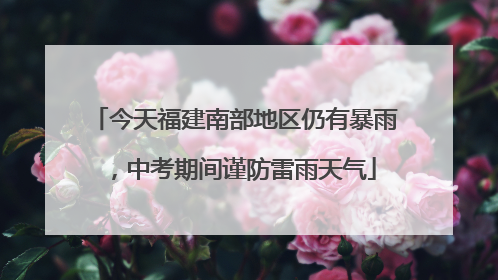 今天福建南部地区仍有暴雨，中考期间谨防雷雨天气