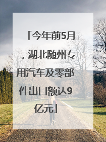 今年前5月，湖北随州专用汽车及零部件出口额达9亿元