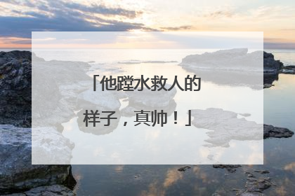 他蹚水救人的样子，真帅！