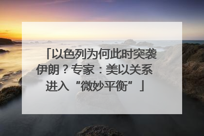 以色列为何此时突袭伊朗？专家：美以关系进入“微妙平衡”