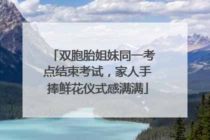 双胞胎姐妹同一考点结束考试，家人手捧鲜花仪式感满满