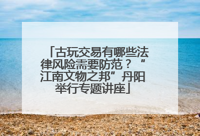 古玩交易有哪些法律风险需要防范？“江南文物之邦”丹阳举行专题讲座