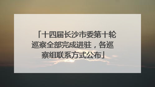 十四届长沙市委第十轮巡察全部完成进驻，各巡察组联系方式公布