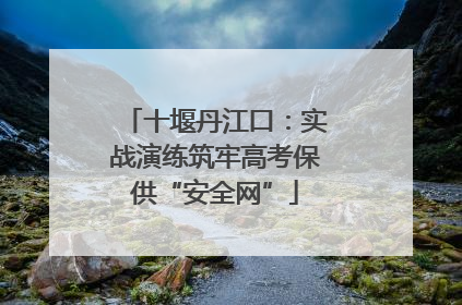 十堰丹江口：实战演练筑牢高考保供“安全网”
