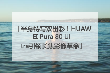 半身特写双出彩！HUAWEI Pura 80 Ultra引领长焦影像革命