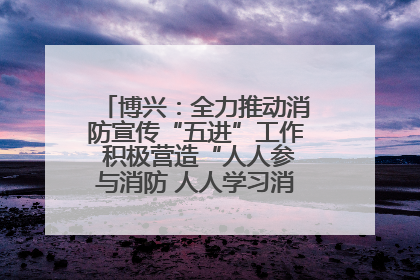 博兴：全力推动消防宣传“五进”工作 积极营造“人人参与消防 人人学习消防”的良好氛围