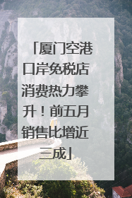 厦门空港口岸免税店消费热力攀升！前五月销售比增近三成