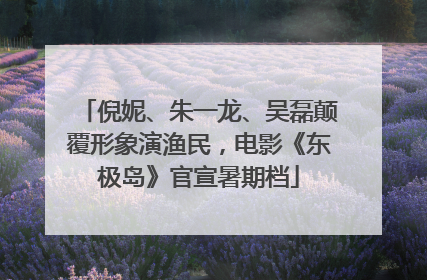 倪妮、朱一龙、吴磊颠覆形象演渔民，电影《东极岛》官宣暑期档