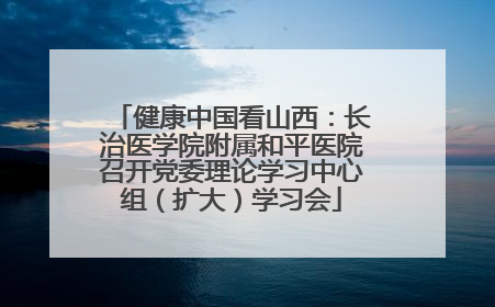 健康中国看山西：长治医学院附属和平医院召开党委理论学习中心组（扩大）学习会