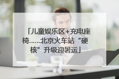 儿童娱乐区+充电座椅……北京火车站“硬核”升级迎暑运