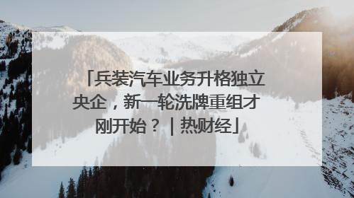 兵装汽车业务升格独立央企，新一轮洗牌重组才刚开始？｜热财经