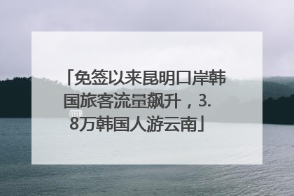 免签以来昆明口岸韩国旅客流量飙升，3.8万韩国人游云南
