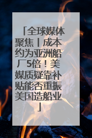全球媒体聚焦丨成本约为亚洲船厂5倍！美媒质疑靠补贴能否重振美国造船业