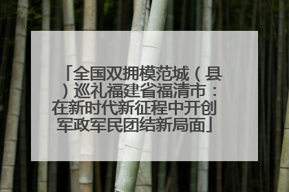 全国双拥模范城（县）巡礼福建省福清市：在新时代新征程中开创军政军民团结新局面