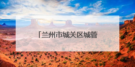 兰州市城关区城管局：精管细治优环境 市容焕新惠民生