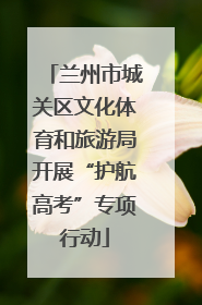 兰州市城关区文化体育和旅游局开展“护航高考”专项行动