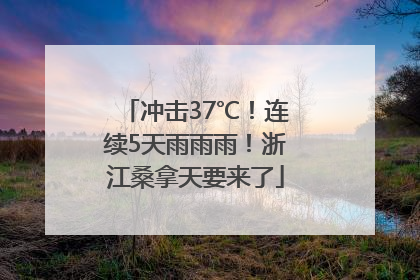 冲击37℃！连续5天雨雨雨！浙江桑拿天要来了