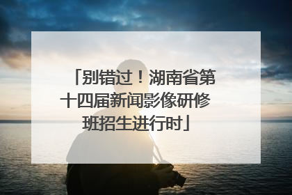 别错过！湖南省第十四届新闻影像研修班招生进行时