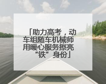 助力高考，动车组随车机械师用暖心服务擦亮“铁”身份