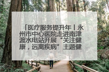 医疗服务提升年丨永州市中心医院走进南津渡水电站开展“关注健康，远离疾病”主题健康促进活动
