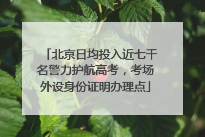 北京日均投入近七千名警力护航高考，考场外设身份证明办理点