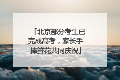 北京部分考生已完成高考，家长手捧鲜花共同庆祝