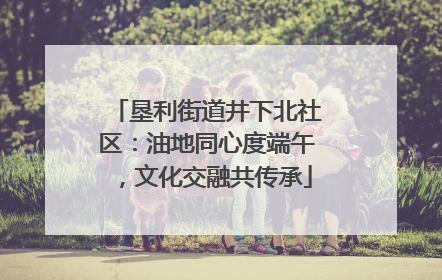 垦利街道井下北社区：油地同心度端午，文化交融共传承
