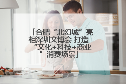 合肥“北幻城”亮相深圳文博会 打造“文化+科技+商业”消费场景