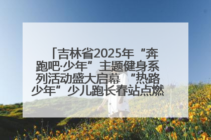 吉林省2025年“奔跑吧·少年”主题健身系列活动盛大启幕 “热路少年”少儿跑长春站点燃少年运动热情