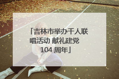 吉林市举办千人联唱活动 献礼建党 104 周年