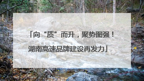 向“质”而升，聚势图强！湖南高速品牌建设再发力