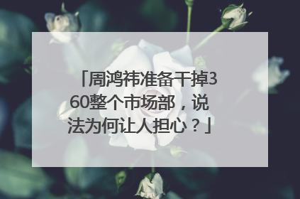 周鸿祎准备干掉360整个市场部，说法为何让人担心？