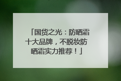 国货之光：防晒霜十大品牌，不脱妆防晒霜实力推荐！