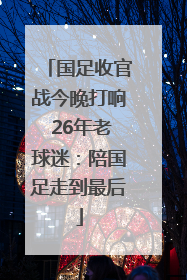 国足收官战今晚打响 26年老球迷：陪国足走到最后