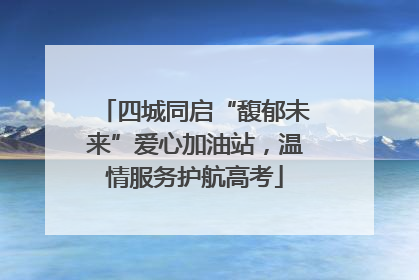 四城同启“馥郁未来”爱心加油站，温情服务护航高考