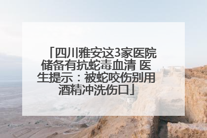 四川雅安这3家医院储备有抗蛇毒血清 医生提示：被蛇咬伤别用酒精冲洗伤口