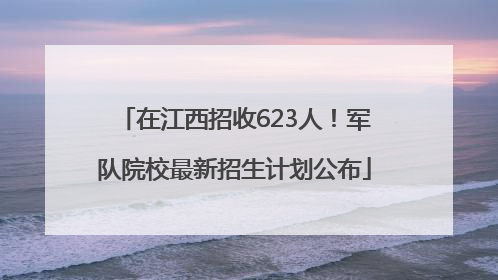 在江西招收623人！军队院校最新招生计划公布